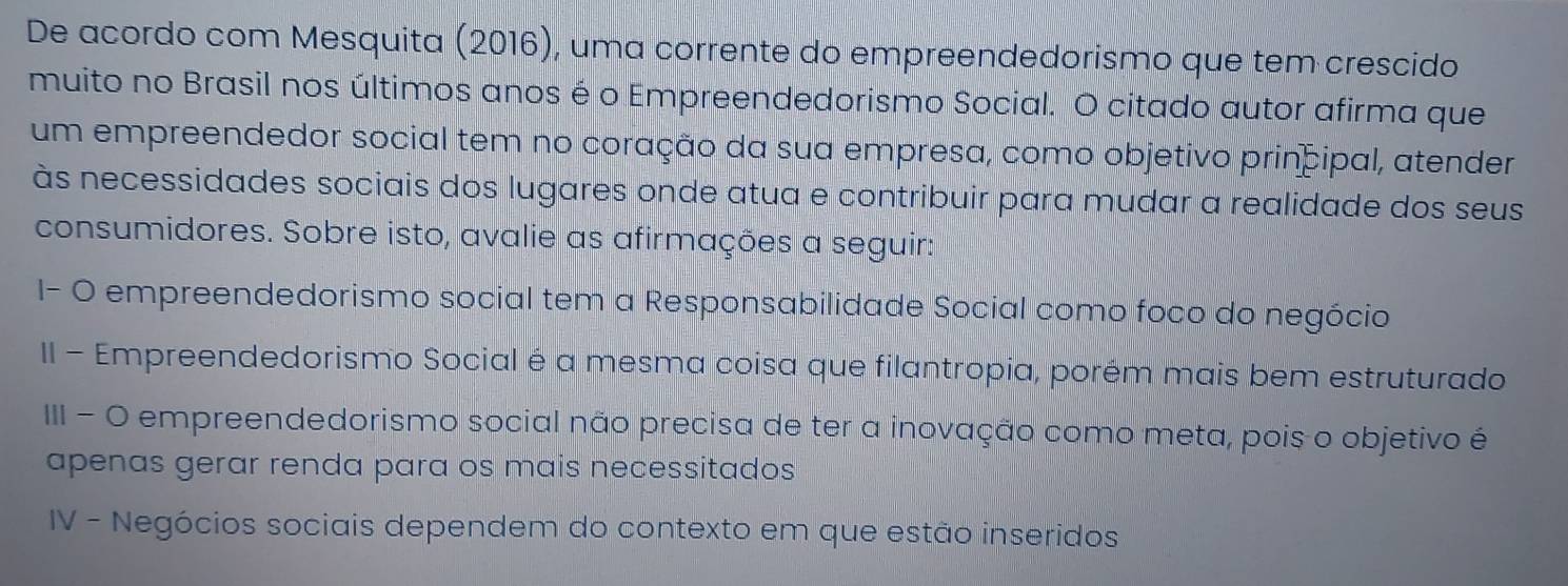 De acordo com Mesquita (2016), uma corrente do empreendedorismo que tem crescido 
muito no Brasil nos últimos anos é o Empreendedorismo Social. O citado autor afirma que 
um empreendedor social tem no coração da sua empresa, como objetivo principal, atender 
às necessidades sociais dos lugares onde atua e contribuir para mudar a realidade dos seus 
consumidores. Sobre isto, avalie as afirmações a seguir: 
I- O empreendedorismo social tem a Responsabilidade Social como foco do negócio 
II - Empreendedorismo Social é a mesma coisa que filantropia, porém mais bem estruturado 
III - O empreendedorismo social não precisa de ter a inovação como meta, pois o objetivo é 
apenas gerar renda para os mais necessitados 
IV - Negócios sociais dependem do contexto em que estão inseridos