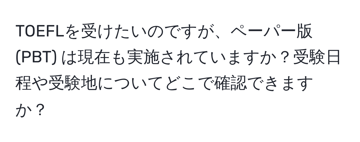 TOEFLを受けたいのですが、ペーパー版 (PBT) は現在も実施されていますか？受験日程や受験地についてどこで確認できますか？