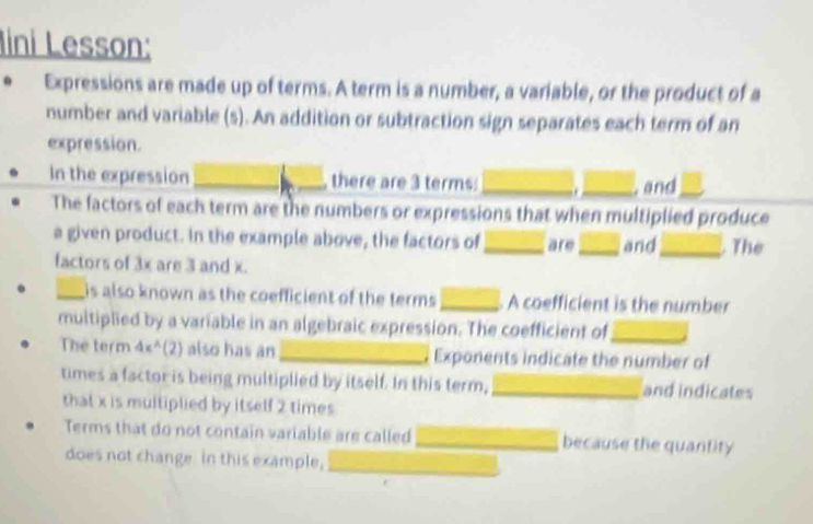 Iini Lesson: 
0 Expressions are made up of terms. A term is a number, a variable, or the product of a 
number and variable (s). An addition or subtraction sign separates each term of an 
expression. 
In the expression _there are 3 terms: _ _, and_ 
The factors of each term are the numbers or expressions that when multiplied produce 
a given product. In the example above, the factors of _are _and_ The 
factors of 3x are 3 and x. 
_is also known as the coefficient of the terms . _ A coefficient is the number 
multiplied by a variable in an algebraic expression. The coefficient of_ 
The term 4π^(wedge)(2) also has an _ Exponents indicate the number of 
times a factor is being multiplied by itself. In this term,_ and indicates 
that x is multiplied by itself 2 times
Terms that do not contain variable are called _because the quantity 
does not change. In this example,_