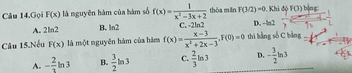 Câu 14.Gọi F(x) là nguyên hàm của hàm số f(x)= 1/x^2-3x+2  thỏa mãn F(3/2)=0. Khi độ F(3) bằng:
A. 2 n2 B. ln 2 C. -2ln 2 D. -ln 2
Câu 15.Nếu F(x) là một nguyên hàm của hàm f(x)= (x-3)/x^2+2x-3 , F(0)=0 thì hằng số C bằng
A. - 2/3 ln 3 B.  3/2 ln 3 C.  2/3 ln 3 D. - 3/2 ln 3