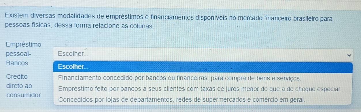 Existem diversas modalidades de empréstimos e financiamentos disponíveis no mercado financeiro brasileiro para
pessoas físicas, dessa forma relacione as colunas:
Empréstimo
pessoal- Escolher...
Bancos Escolher. a
Crédito Financiamento concedido por bancos ou financeiras, para compra de bens e serviços.
direto ao Empréstimo feito por bancos a seus clientes com taxas de juros menor do que a do cheque especial.
consumidor Concedidos por lojas de departamentos, redes de supermercados e comércio em geral.