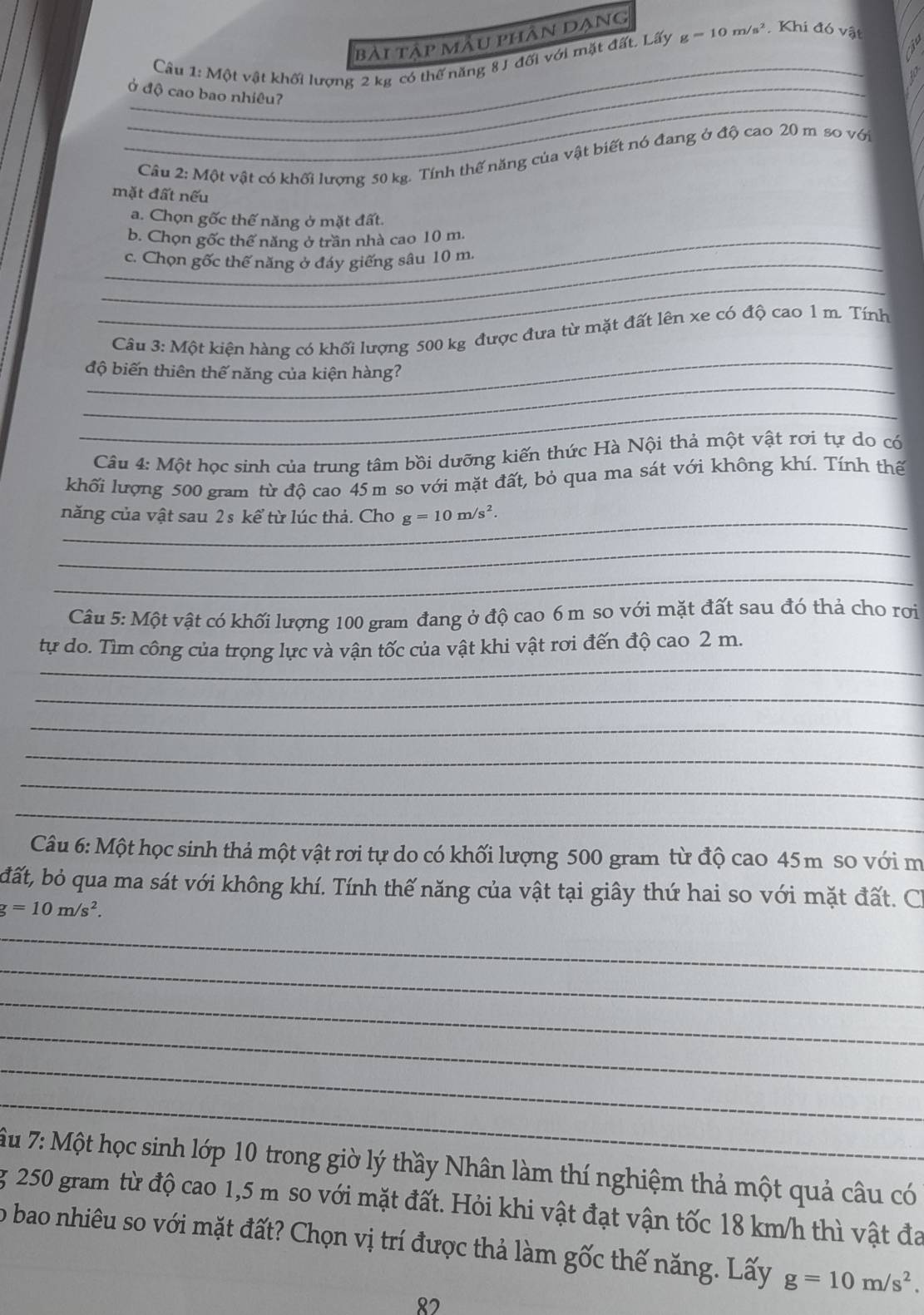 bài tập mẫu phân dạng
_
Câu 1: Một vật khối lượng 2 kg có thể năng 8 J đối với mặt đất. Lấy g=10m/s^2 Khi đó vật
_
_Ở độ cao bao nhiêu?
Câu 2: Một vật có khối lượng 50 kg. Tính thế năng của vật biết nó đang ở độ cao 20 m so với
mặt đất nếu
a. Chọn gốc thế năng ở mặt đất.
_b. Chọn gốc thể năng ở trần nhà cao 10 m.
_c. Chọn gốc thể năng ở đáy giếng sâu 10 m.
_
_
Câu 3: Một kiện hàng có khối lượng 500 kg được đưa từ mặt đất lên xe có độ cao 1 m. Tính
_
độ biến thiên thế năng của kiện hàng?
_
Câu 4: Một học sinh của trung tâm bồi dưỡng kiến thức Hà Nội thả một vật rơi tự do có
khối lượng 500 gram từ độ cao 45 m so với mặt đất, bỏ qua ma sát với không khí. Tính thế
_năng của vật sau 2s kể từ lúc thả. Cho g=10m/s^2.
_
_
Câu 5: Một vật có khối lượng 100 gram đang ở độ cao 6 m so với mặt đất sau đó thả cho rơi
_
tự do. Tìm công của trọng lực và vận tốc của vật khi vật rơi đến độ cao 2 m.
_
_
_
_
_
Câu 6: Một học sinh thả một vật rơi tự do có khối lượng 500 gram từ độ cao 45m so với m
đất, bỏ qua ma sát với không khí. Tính thế năng của vật tại giây thứ hai so với mặt đất. Ch
g=10m/s^2.
_
_
_
_
_
_
Ấu 7: Một học sinh lớp 10 trong giờ lý thầy Nhân làm thí nghiệm thả một quả câu có
g 250 gram từ độ cao 1,5 m so với mặt đất. Hỏi khi vật đạt vận tốc 18 km/h thì vật đa
o bao nhiêu so với mặt đất? Chọn vị trí được thả làm gốc thế năng. Lấy g=10m/s^2.
82