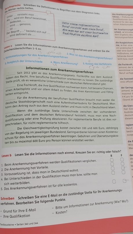 de Wörter rechts helfen.  ifssprache Schreiben Sie Definitionen zu Begriffen aus dem Diagramm links  a  nerkennungsv
nter ... versteht man ._
fahren. - Prüfun a  v
unte wird ein Beruf bezeichnet, .. Qualifiationen aus Ausland für den deu
bedeutet,.
Unter einem reglementierten
.. wird ... genannt.
schen Arbeitsmarkt
Beruf versteht man einen Beruf  der Anerkennungs'
..ist ..
den man nur mit einer bestimmten .
Der Begriff _..." bezieht sich auf ... Qualifikation ausüben darf. dem Ergebnis des   sch e l d    Scr a i 
wird definiert als ... kennungsverfahn
die Ausgleichsme me, -n hier: eine
1-5 zu
Zwischen überschriften Lesen a Lesen Sie die ermationen zum Anerkennungsverfähren und ördnen Sie die der eine Qualíf
1. Voraussetzungen für das Anerkennungsverfahren maßnahme. mi fehlende Kennt
2. Was ist das Anerkennungsverfahren? lernt bzw. nach
3 Ausgleich der Unterschiede 4. Wozu Anerkennung? 5. Kösten des Verfährens die Fochkraft
jemand, der ü kenntnisse in
Informationen zum Änerkennungsverfähren
_Seit 2012 gibt es das Anerkennungsgesetz. Fachkräfte aus dem Ausland Beruf verfúg
die Feststel
haben das Recht, ihre berufliche Qualifikation anerkennen zu lassen. Die zuständige
stelle prüft, ob es wesentliche Unterschiede zum deutschen Referenzberuf gibt  eine offizie
_Eine Fachkraft, die ihre Qualifikation nachweisen kann, hat bessere Chancen.
einen Arbeitsplatz und vor allem Arbeit zu finden, die ihren Kenntnissen und Fähig  der  rng
keiten entspricht. jemand, đ
moximal3
9∈ pro St
Für die Anerkennung der beruflichen Qualifikation braucht man weder die
_ deutsche Staatsbürgerschaft noch eine Aufenthaltserlaubnis für Deutschland. Man (Stand 20
kann den Antrag auch aus dem Ausland stellen und muss nicht in Deutschland leben. die Gleic
hier: Ein
Wenn die zuständige Stelle Unterschiede zwischen der vorhandenen
_ Dualifikation und dem deutschen Referenzberuf feststellt, muss man eine Nach- Ausbild
aualifizierung oder eine Prüfung absolvieren. Für reglementierte Berufe ist dies vor- deutsch diesem
geschrieben, für nicht reglementierte hilfreich. reglem
Die Gleichwertigkeitsprüfung kostet zwischen 100 und 600 Euro, abhängig
_von der Regelung im jeweiligen Bundesland. Geringverdiener können einen Kostenzu- Beruf bestir
schuss für das Anerkennungsverfahren beantragen. Gebühren und Übersetzungskos- ausg
ten bis zu maximal 600 Euro pro Person können erstattet werden. die F
Wis
Me
Lesen b Lesen Sie die Informationen noch einmal. Kreuzen Sie an: richtig oder falsch?
R F de
1. Beim Anerkennungsverfahren werden Qualifikationen verglichen. de
q
2 Die Anerkennung hat Vorteile. dì
3. Voraussetzung ist, dass man in Deutschland wohnt.
4. Bei Unterschieden in der Qualifikation muss man bzw. sollte man
sich weiterbilden.
5. Das Anerkennungsverfahren ist für alle kostenlos.
Schreiben Schreiben Sie eine E-Mail an die zuständige Stelle für Ihr Anerkennungs-
verfahren. Bearbeiten Sie folgende Punkte.
* Grund für Ihre E-Mail - Bitte um Informationen zur Anerkennung (Wie? Wo?)
- Ihre Qualifikation - Kosten?
Textbousteine → Seiten 340 und 344