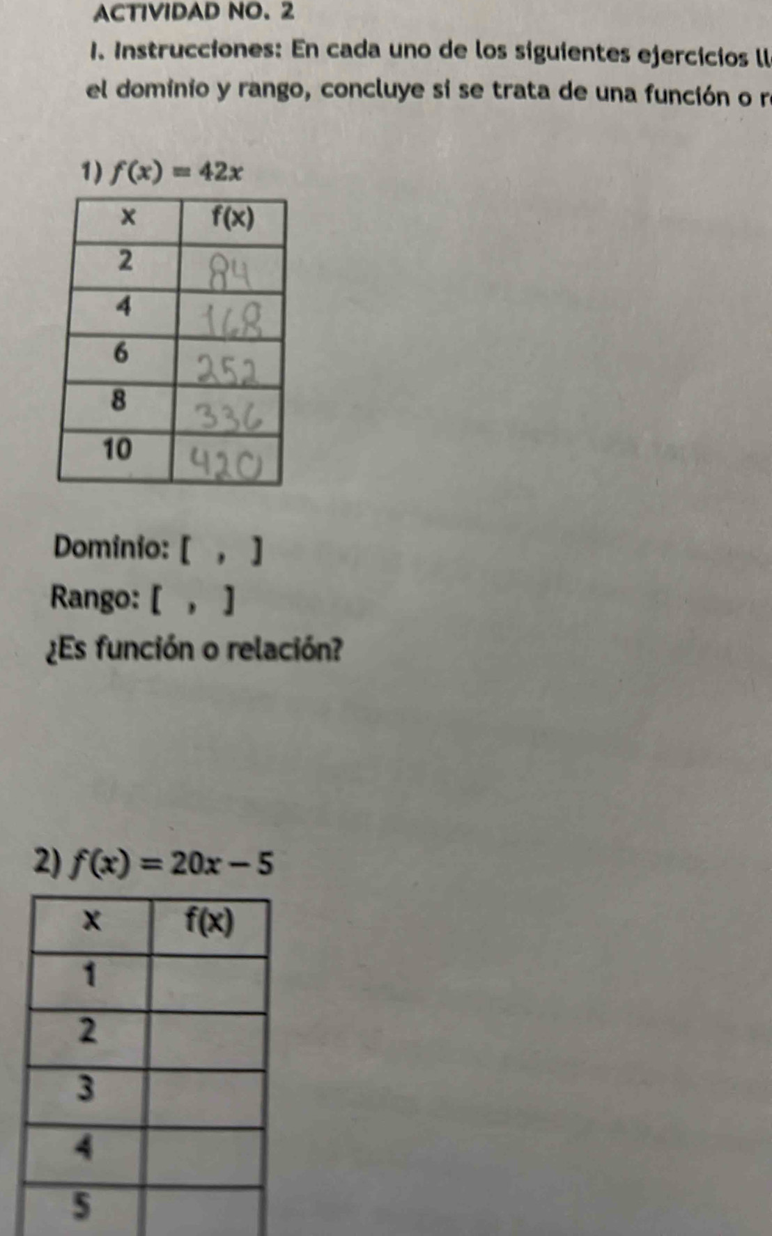 ACTIVIDAD NO. 2
1. Instrucciones: En cada uno de los siguientes ejercicios ll
el dominio y rango, concluye sí se trata de una función o r
1) f(x)=42x
Dominio: [ , ]
Rango: [ , ]
¿Es función o relación?
2) f(x)=20x-5