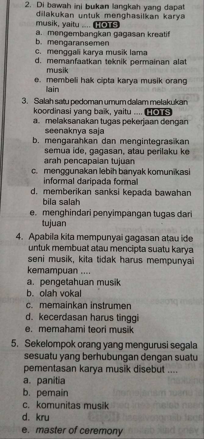 Di bawah ini bukan langkah yang dapat
dilakukan untuk menghasilkan karya
musik, yaitu .... HOTS
a. mengembangkan gagasan kreatif
b. mengaransemen
c. menggali karya musik lama
d. memanfaatkan teknik permainan alat
musik
e. membeli hak cipta karya musik orang
lain
3. Salah satu pedoman umum dalam melakukan
koordinasi yang baik, yaitu .... HOTS
a. melaksanakan tugas pekerjaan dengan
seenaknya saja
b. mengarahkan dan mengintegrasikan
semua ide, gagasan, atau perilaku ke
arah pencapaian tujuan
c. menggunakan lebih banyak komunikasi
informal daripada formal
d. memberikan sanksi kepada bawahan
bila salah
e. menghindari penyimpangan tugas dari
tujuan
4. Apabila kita mempunyai gagasan atau ide
untuk membuat atau mencipta suatu karya
seni musik, kita tidak harus mempunyai
kemampuan ....
a. pengetahuan musik
b. olah vokal
c. memainkan instrumen
d. kecerdasan harus tinggi
e. memahami teori musik
5. Sekelompok orang yang mengurusi segala
sesuatu yang berhubungan dengan suatu
pementasan karya musik disebut ....
a. panitia
b. pemain
c. komunitas musik
d. kru
e. master of ceremony