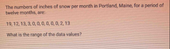 The numbers of inches of snow per month in Portland, Maine, for a period of 
twelve months, are:
19, 12, 13, 3, 0, 0, 0, 0, 0, 0, 2, 13
What is the range of the data values?