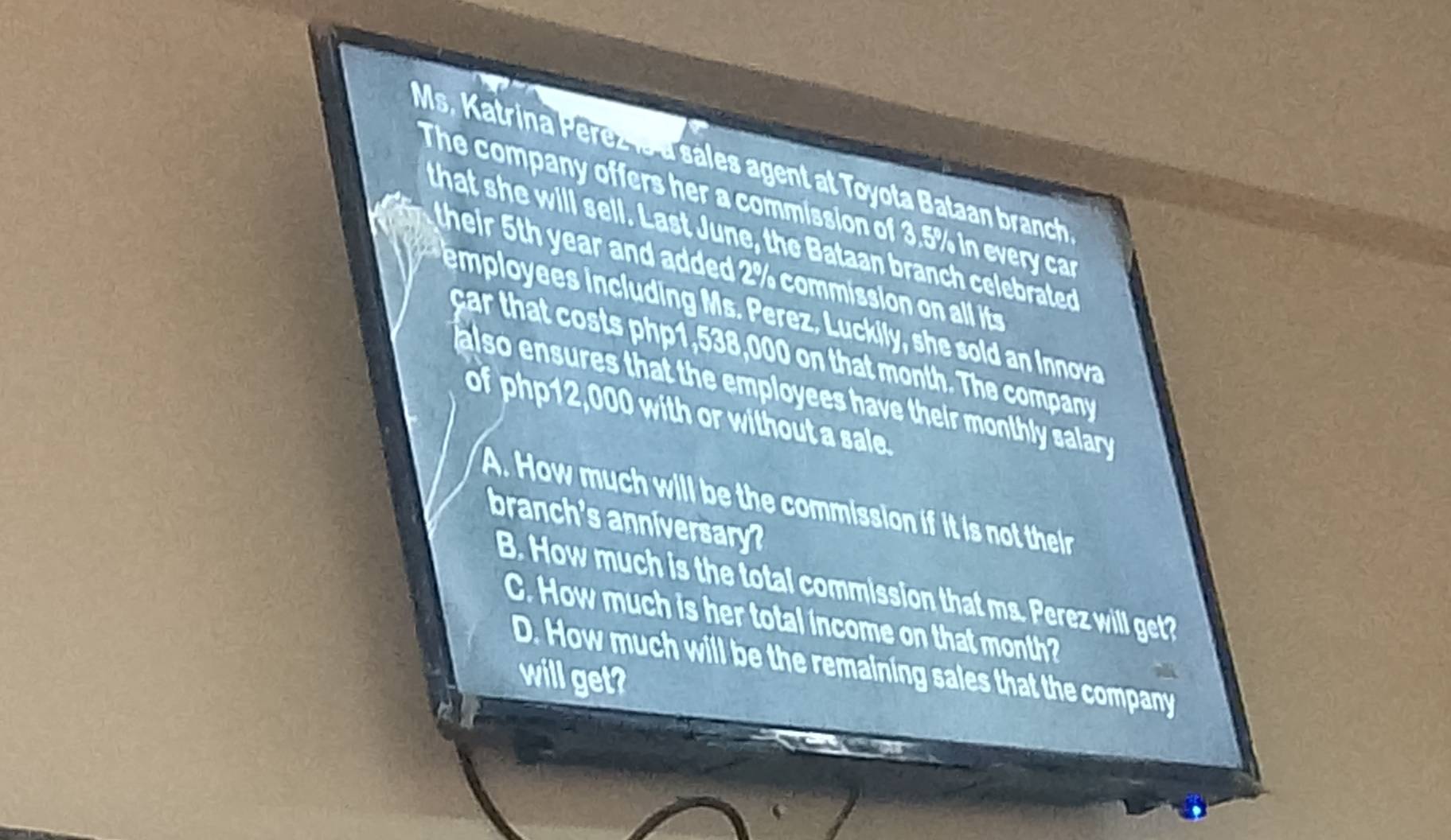 Ms. Katrina Perezls a sales agent at Toyota Bataan branch
The company offers her a commission of 3.5% in every car
that she will sell. Last June, the Bataan branch celebrated
their ear and added commiss o o a i t 
employees including Ms. Perez. Luckily, she sold an Innova
ar th t ts ph p 1, 538,000 on that month. The company
also ensures that the employees have their monthly salary .
of php12,000 with or without a sale.
A. How much will be the commission if it is not their
branch's anniversary?
B. How much is the total commission that ms. Perez will get?
C. How much is her total income on that month?
D. How much will be the remaining sales that the company
will get?
