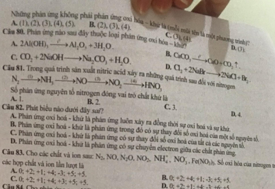 A. (1) ,(2),(3),(4),(5). B. (2), (3), (4).
Những phản ứng không phải phản ứng ơxi hóa ~ khứ là (mỗi mũi tên là một phương trình)?
C. (3), (4).
Câu 80. Phán ứng nào sau đây thuộc loại phân ứng oxi hóa - khử?
A. 2Al(OH)_3xrightarrow I'Al_2O_3+3H_2O.
D. (3).
C. CO_2+2NaOHto Na_2CO_3+H_2O.
B.
D. CaCO_3to CaO+CO_2uparrow .
N_2xrightarrow (1)NH_3to NO_2to NO_2to HNO_3 Cl_2+2NaBrto 2NaCl+Br_2.
Cầu 81. Trong quá trình sản xuất nitric acid xảy ra những quá trình sau đổi với nìtrogen
Số phản ứng nguyên tổ nitrogen đóng vai trò chất khứ là
A. 1. B. 2.
Câu 82. Phát biểu nào dưới đây sa??
C. 3. D. 4.
A. Phản ứng oxí hoá - khử là phản ứng luôn xây ra đồng thời sự oxi hoá và sự khử,
B. Phản ứng oxi hoá - khử là phản ứng trong đó có sự thay đổi số oxi hoá của một số nguyên tố.
C. Phản ứng oxi hoá - khử là phản ứng có sự thay đổi số oxi hoá của tắt cả các nguyên tổ.
D. Phán ứng oxi hoá - khứ là phản ứng có sự chuyên electron giữa các chất phản ứng.
Câu 83. Cho các chất và ion sau: N_2,NO,N_2O,NO_2,NH_4^(+,NO_3^-,Fe(NO_3))_3. Số oxi hóa của nitrogen t
các hợp chất và ion lần lượt là
A. 0; +2; +1; +4; -3; +5; +5. B. 0; +2; +4; +1; -3; +5; +5.
C. 0; +2; +1; +4; +3; +5; +5. D. 0: +2: +1: +4: -3: +6: +5
Câu 84, Cho phân