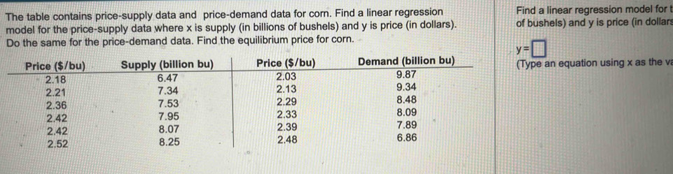 The table contains price-supply data and price-demand data for corn. Find a linear regression Find a linear regression model for 
model for the price-supply data where x is supply (in billions of bushels) and y is price (in dollars). of bushels) and y is price (in dollar 
Do the same for the price-demand data. Find the equilibrium price for corn.
y=□
an equation using x as the v