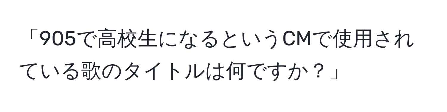 「905で高校生になるというCMで使用されている歌のタイトルは何ですか？」