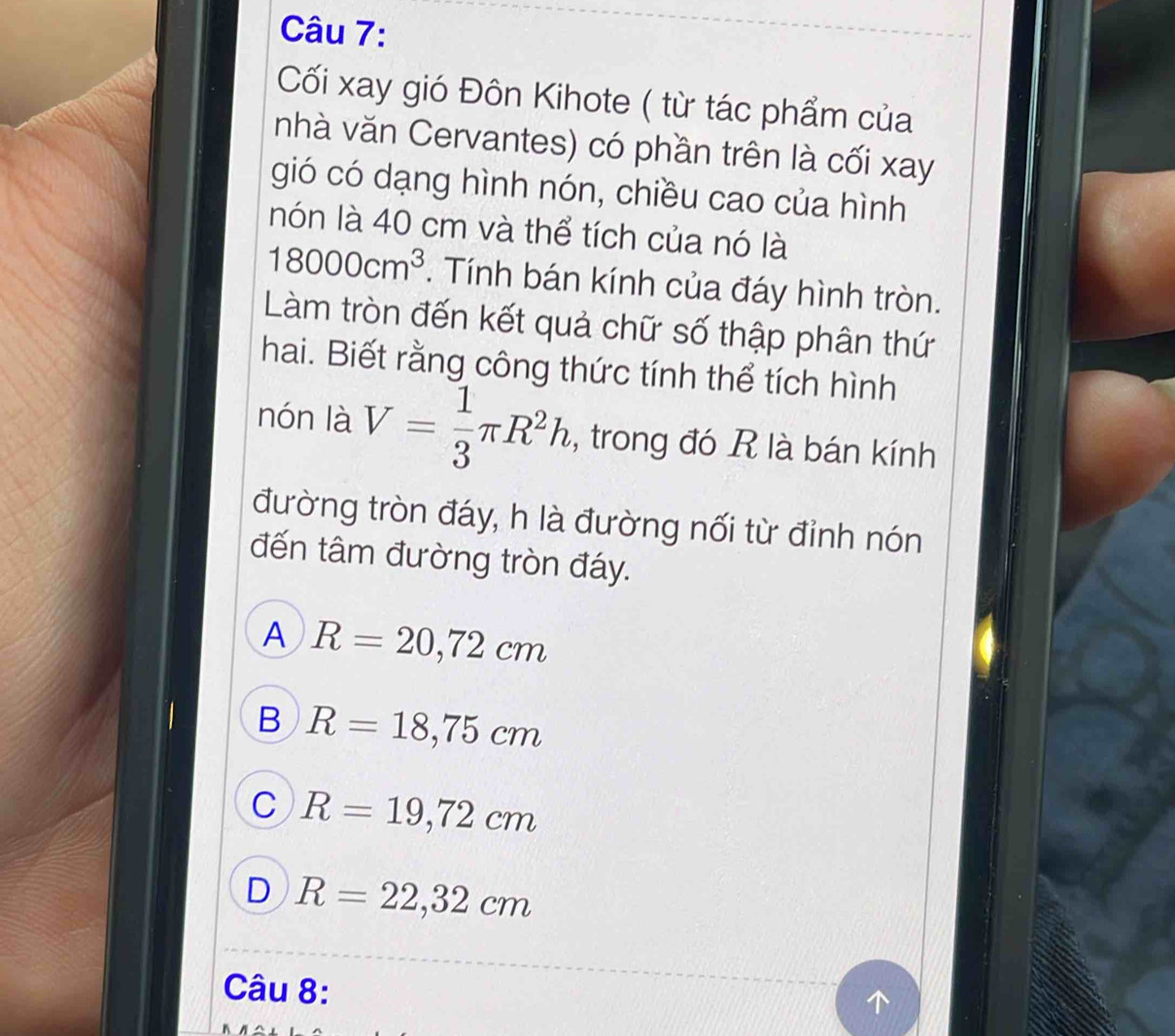 Cối xay gió Đôn Kihote ( từ tác phẩm của
nhà văn Cervantes) có phần trên là cối xay
gió có dạng hình nón, chiều cao của hình
nón là 40 cm và thể tích của nó là
18000cm^3. Tính bán kính của đáy hình tròn.
Làm tròn đến kết quả chữ số thập phân thứ
hai. Biết rằng công thức tính thể tích hình
nón là V= 1/3 π R^2h , trong đó R là bán kính
đường tròn đáy, h là đường nối từ đỉnh nón
đến tâm đường tròn đáy.
A R=20,72cm
B R=18,75cm
C R=19,72cm
D R=22,32cm
Câu 8: