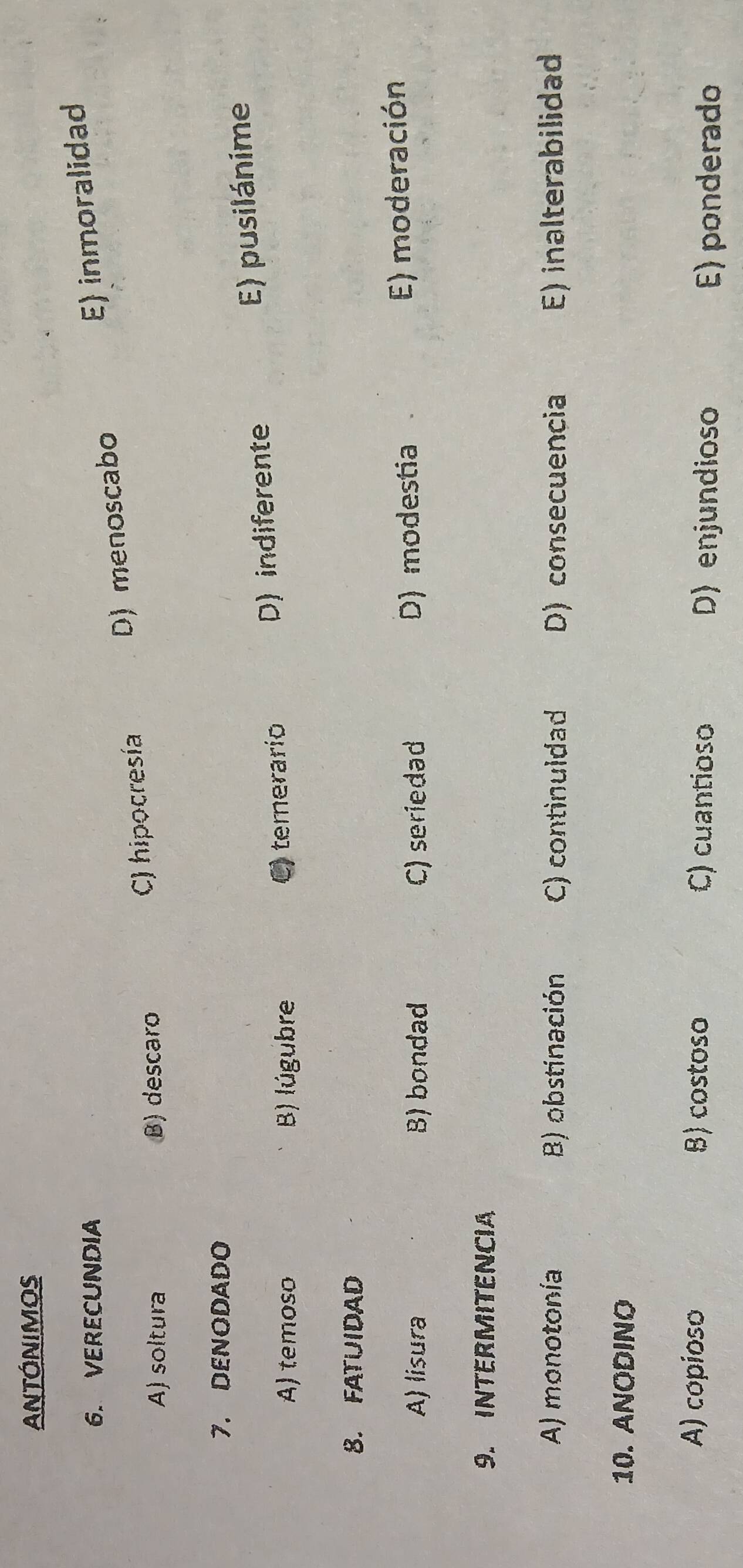 ANTÓNIMOS
6. VERECUNDIA
A) soltura B) descaro
C) hipocresía D) menoscabo E) inmoralidad
7. DENODADO
A) temoso B) lúgubre C) temerarío D) indiferente
E) pusilánime
8. FATUIDAD
A) lisura B) bondad C) seriedad D) modestia
E) moderación
9. INTERMITENCIA
A) monotonía B) obstinación C) continuldad D) consecuencia E) inalterabilidad
10. ANODINO
A) copioso B) costoso C) cuantioso D) enjundioso
E) ponderado