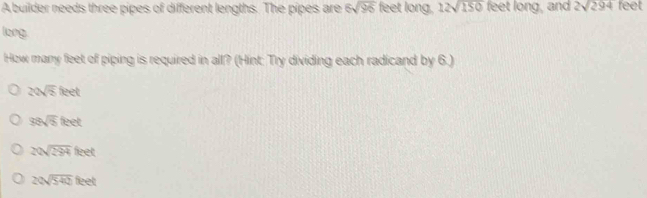 A builder needs three pipes of different lengths. The pipes are 6sqrt(96) feet long. 12sqrt(150) feet long, and 2sqrt(294) feet
loeg
How many feet of piping is required in all? (Hint: Try dividing each radicand by 6.)
20sqrt(5)teet
38sqrt(5)feet
20sqrt(294)feet
20sqrt(542)feet