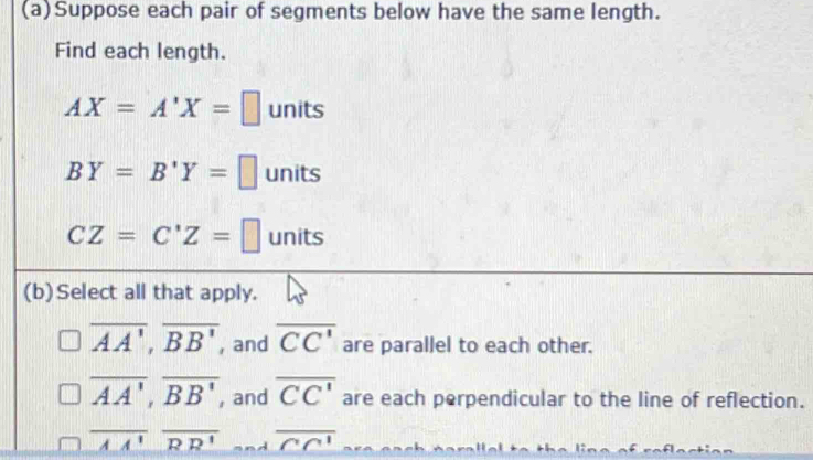 Suppose each pair of segments below have the same length. 
Find each length.
AX=A'X=□ units
BY=B'Y=□ 1 nits
CZ=C'Z=□ units 
(b)Select all that apply.
overline AA', overline BB' , and overline CC' are parallel to each other.
overline AA', overline BB' , and overline CC' are each perpendicular to the line of reflection.
overline AA'overline RR' j overline CC'