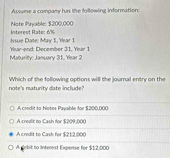 Assume a company has the following information:
Note Payable: $200,000
Interest Rate: 6%
Issue Date: May 1, Year 1
Year -end: December 31, Year 1
Maturity: January 31, Year 2
Which of the following options will the journal entry on the
note's maturity date include?
A credit to Notes Payable for $200,000
A credit to Cash for $209,000
A credit to Cash for $212,000
A pebit to Interest Expense for $12,000