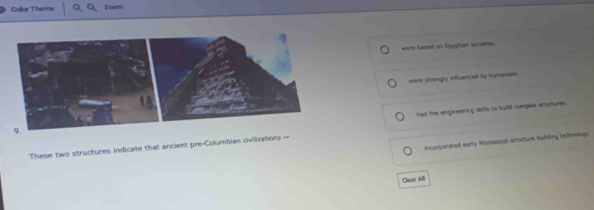 Collar Theme Zoom
were besed on Egyptian socieries.
eere stroingly influenced by humanism.
had the engineering skits to build complex stuctures
incurporated early Mississippi structurk bulding techewloge
These two structures indicate that ancient pre-Columbian civilizations =
Clear AB