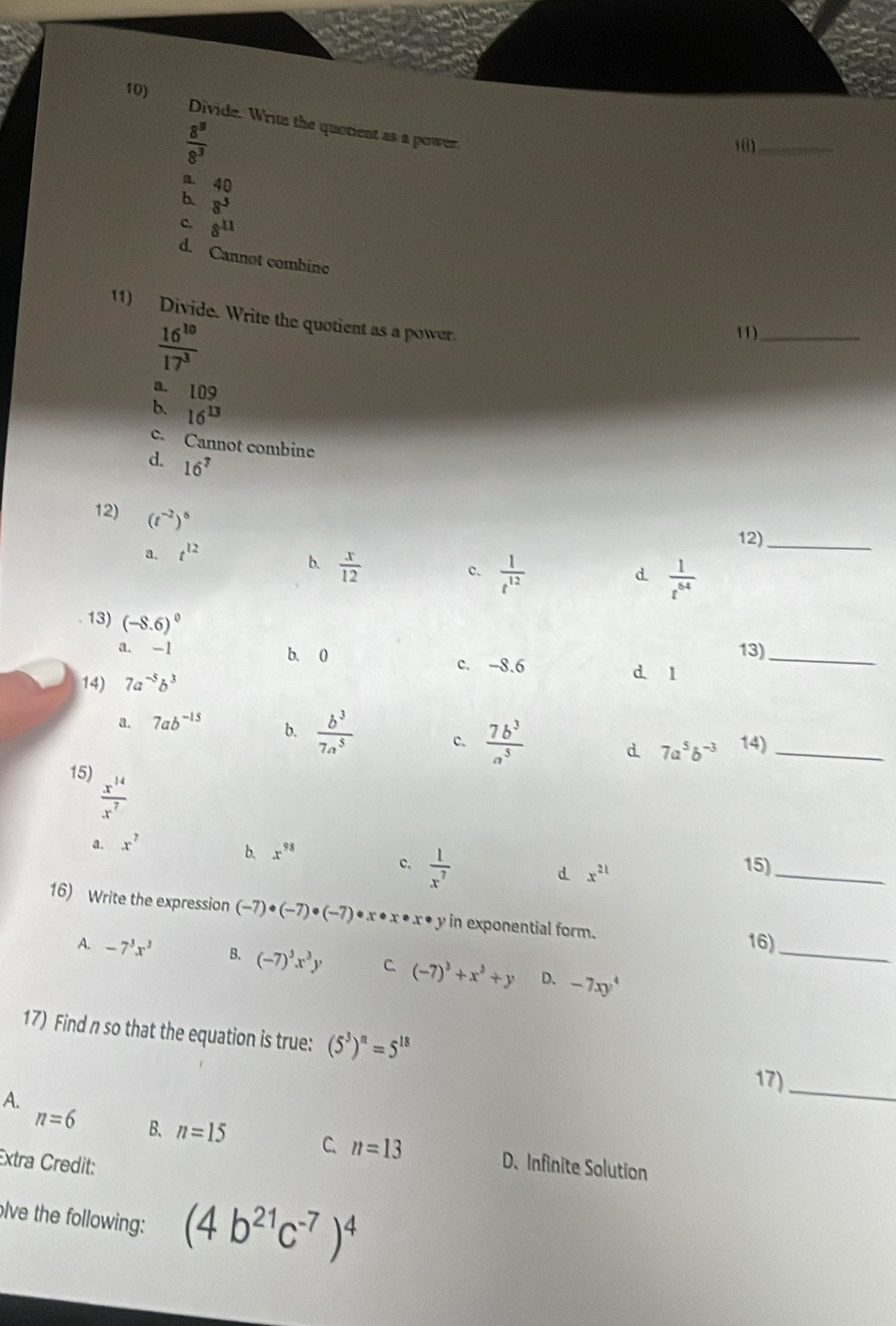 Divide. Write the quotient as a power.
 8^8/8^3 
1 0)_
a 40
b 8^3
c. 8^(11)
d. Cannot combine
11) Divide. Write the quotient as a power.
 16^(10)/17^3 
11)_
a. 109
b. 16^(13)
c. Cannot combine
d. 16^7
12) (t^(-2))^6
a. t^(12)
12)_
b.  x/12 
c.  1/t^(12)   1/t^(64) 
d.
13) (-8.6)^0
a. -1 b. 0 13)_
c. -8.6 d l
14) 7a^(-5)b^3
a. 7ab^(-15) b.  b^3/7a^5  14)_
c.  7b^3/a^5  7a^5b^(-3)
d.
15)
 x^(14)/x^7 
a. x^7
b、 x^(98) 15)
c.  1/x^7 
d. x^(21)
_
16) Write the expression (-7)· (-7)· (-7) * x * x • x • y in exponential form.
16)_
A. -7^3x^3 B. (-7)^3x^3y C (-7)^3+x^3+y D. -7xy^4
17) Find n so that the equation is true: (5^3)^n=5^(18)
17)_
A.
n=6 B. n=15 C. n=13 D. Infinite Solution
Extra Credit:
olve the following: (4b^(21)c^(-7))^4