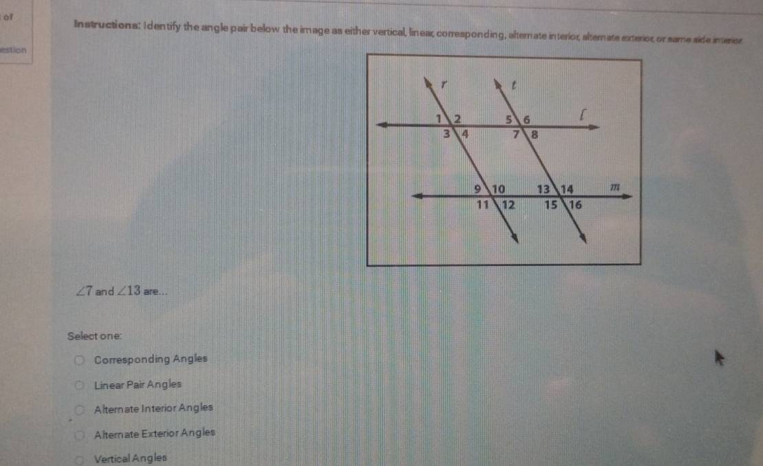 of Instructions: Identify the angle pair below the image as either vertical, linear corresponding, alternate interior, alternate exterior or same side inarer
estion
∠ 7 and ∠ 13 are...
Select one:
Corresponding Angles
Linear Pair Angles
Alternate Interior Angles
Alternate Exterior Angles
Vertical Angles