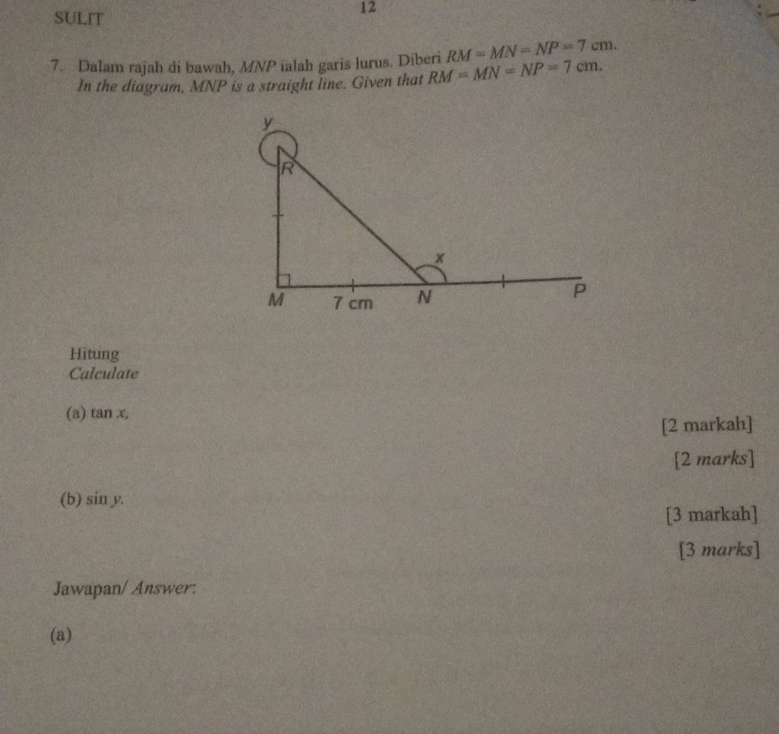 SULIT 
12
RM=MN=NP=7cm. 
7. Dalam rajah di bawah, MNP ialah garis lurus. Diberi RM=MN=NP=7cm. 
In the diagram, MNP is a straight line. Given that 
Hitung 
Calculate 
(a) tan x, 
[2 markah] 
[2 marks] 
(b) sin y. 
[3 markah] 
[3 marks] 
Jawapan/ Answer: 
(a)