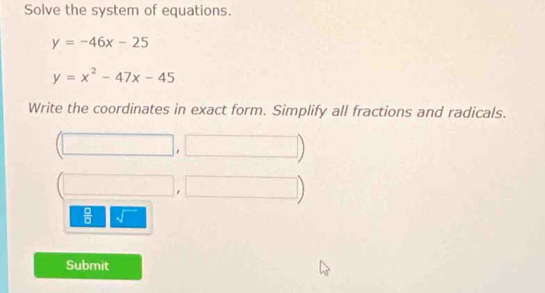 Solve the system of equations.
y=-46x-25
y=x^2-47x-45
Write the coordinates in exact form. Simplify all fractions and radicals. 
1 
□ 
□  
 □ /□   sqrt() 
Submit