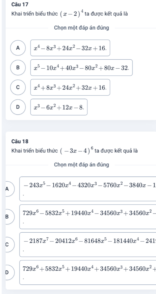 Khai triển biểu thức (x-2)^4 ta được kết quả là
Chọn một đáp án đúng
A x^4-8x^3+24x^2-32x+16.
B x^5-10x^4+40x^3-80x^2+80x-32.
C x^4+8x^3+24x^2+32x+16.
D x^3-6x^2+12x-8. 
Câu 18
Khai triển biểu thức (-3x-4)^6 ta được kết quả là
Chọn một đáp án đúng
-243x^5-1620x^4-4320x^3-5760x^2-3840x-1
A
729x^6-5832x^5+19440x^4-34560x^3+34560x^2-
B
-2187x^7-20412x^6-81648x^5-181440x^4-241
C
729x^6+5832x^5+19440x^4+34560x^3+34560x^2+
D