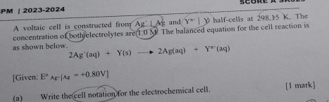 PM | 2023-2024 
A voltaic cell is constructed from Ag'⊥ Ag and Y^(n-)1 V half-cells at 298.15 K. The 
concentration of both electrolytes are 1.0 M. The balanced equation for the cell reaction is 
as shown below. 2Ag^+(aq)+Y(s)to 2Ag(aq)+Y^a(aq)
[Given: E°_Ag^+|Ag=+0.80V]
(a) Write the cell notation for the electrochemical cell. [1 mark]