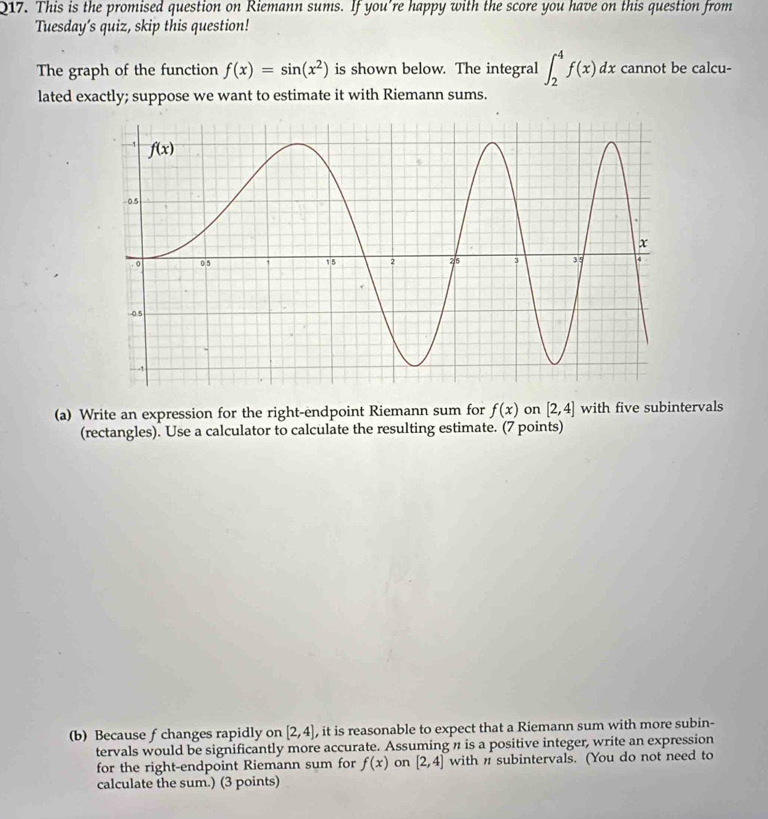 This is the promised question on Riemann sums. If you're happy with the score you have on this question from
Tuesday’s quiz, skip this question!
The graph of the function f(x)=sin (x^2) is shown below. The integral ∈t _2^4f(x)dx cannot be calcu-
lated exactly; suppose we want to estimate it with Riemann sums.
(a) Write an expression for the right-endpoint Riemann sum for f(x) on [2,4] with five subintervals
(rectangles). Use a calculator to calculate the resulting estimate. (7 points)
(b) Because f changes rapidly on [2,4] , it is reasonable to expect that a Riemann sum with more subin-
tervals would be significantly more accurate. Assuming n is a positive integer, write an expression
for the right-endpoint Riemann sum for f(x) on [2,4] with n subintervals. (You do not need to
calculate the sum.) (3 points)