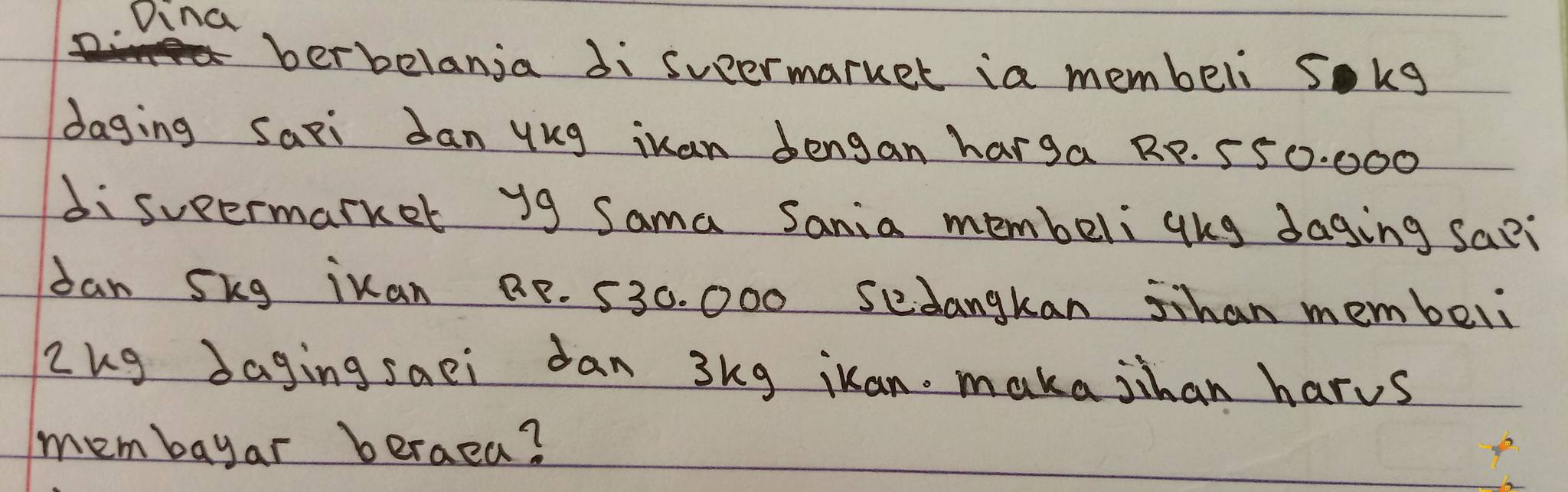 Dina 
berbelanja di suermarket ia membeli sokg 
daging Saxi Jan yug iuan dengan harga RP. 550. 000
disueermarker y9 Sama Sania membeli gug daging sapi 
dan Skg ikan BP. 530. 000 sedangkan shan membeli 
Zug daging saei dan 3kg iuan. maka jihan harus 
membayar beraea?