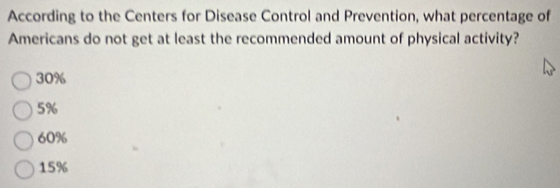 According to the Centers for Disease Control and Prevention, what percentage of
Americans do not get at least the recommended amount of physical activity?
30%
5%
60%
15%