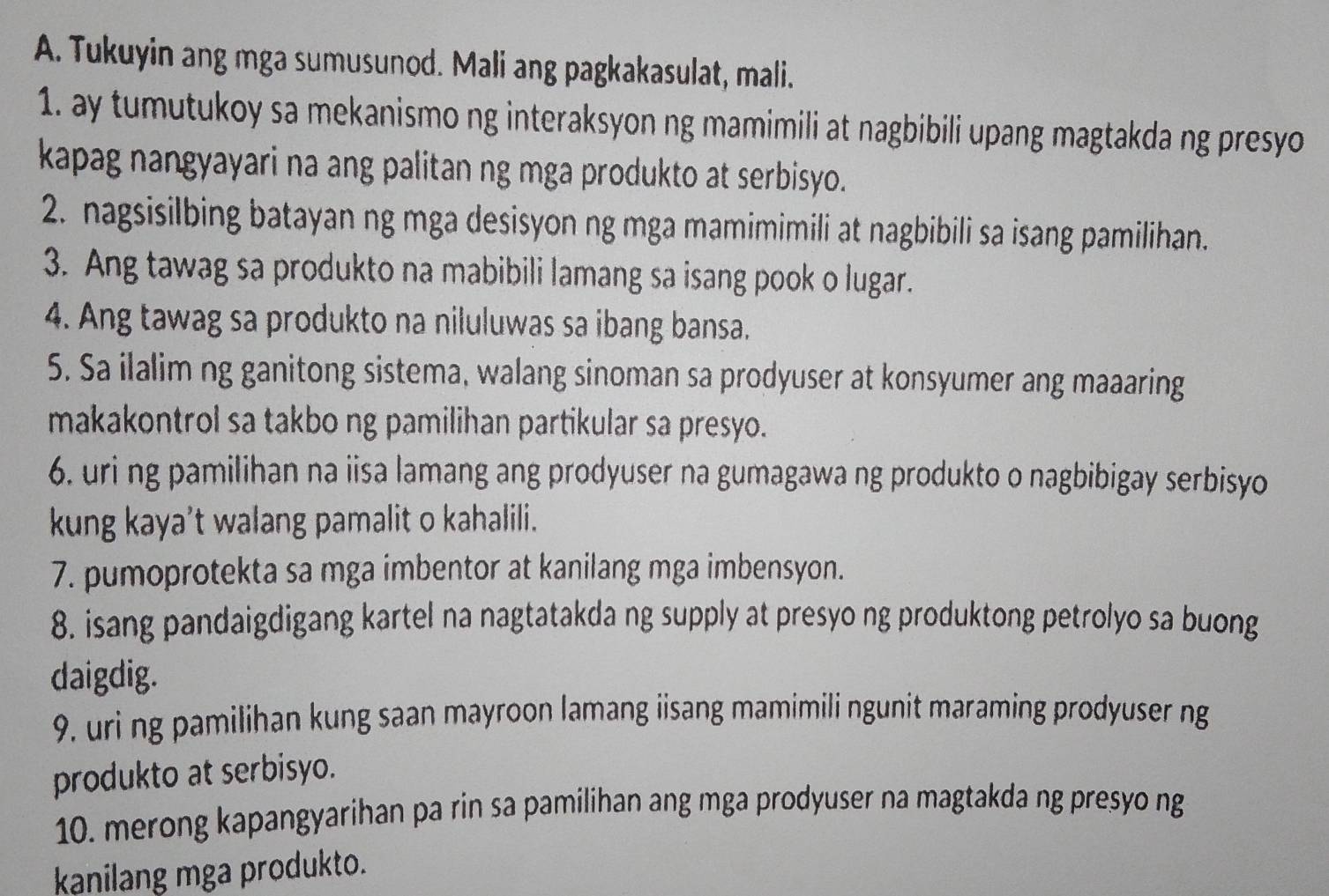 Tukuyin ang mga sumusunod. Mali ang pagkakasulat, mali. 
1. ay tumutukoy sa mekanismo ng interaksyon ng mamimili at nagbibili upang magtakda ng presyo 
kapag nangyayari na ang palitan ng mga produkto at serbisyo. 
2. nagsisilbing batayan ng mga desisyon ng mga mamimimili at nagbibili sa isang pamilihan. 
3. Ang tawag sa produkto na mabibili lamang sa isang pook o lugar. 
4. Ang tawag sa produkto na niluluwas sa ibang bansa. 
5. Sa ilalim ng ganitong sistema, walang sinoman sa prodyuser at konsyumer ang maaaring 
makakontrol sa takbo ng pamilihan partikular sa presyo. 
6. uri ng pamilihan na iisa lamang ang prodyuser na gumagawa ng produkto o nagbibigay serbisyo 
kung kaya’t walang pamalit o kahalili. 
7. pumoprotekta sa mga imbentor at kanilang mga imbensyon. 
8. isang pandaigdigang kartel na nagtatakda ng supply at presyo ng produktong petrolyo sa buong 
daigdig. 
9. uri ng pamilihan kung saan mayroon lamang iisang mamimili ngunit maraming prodyuser ng 
produkto at serbisyo. 
10. merong kapangyarihan pa rin sa pamilihan ang mga prodyuser na magtakda ng presyo ng 
kanilang mga produkto.