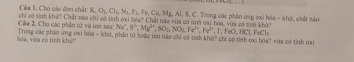 Cho các đơn chất: K, O_2, Cl_2, N_2, F_2 , Fe, Cu, Mg, Al, S, C. Trong các phản ứng oxi hóa - khử, chất nào 
chỉ có tính khử? Chất nào chỉ có tính oxi hóa? Chất nào vừa có tính oxi hóa, vừa có tính khữ? 
Câu 2. Cho các phân tử và ion sau: Na^+, S^(2-), Mg^(2+), SO_2, NO_2, Fe^(3+), Fe^(2+), FeO, HCl, ^circ C l 
Trong các phản ứng oxi hóa - khử, phân tử hoặc ion nào chỉ có tính khử? chỉ có tính oxi hóa? vừa có tính oxi 
hóa, vừa có tính khử?