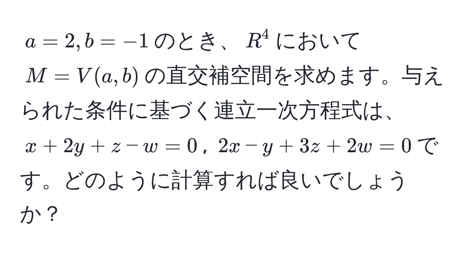 $a = 2, b = -1$のとき、$R^4$において$M = V(a, b)$の直交補空間を求めます。与えられた条件に基づく連立一次方程式は、$x + 2y + z - w = 0$, $2x - y + 3z + 2w = 0$です。どのように計算すれば良いでしょうか？