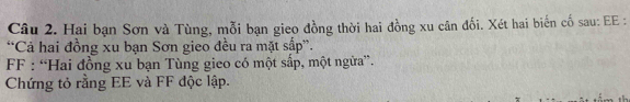 Hai bạn Sơn và Tùng, mỗi bạn gieo đồng thời hai đồng xu cân đối. Xét hai biến cố sau: EE : 
“Cả hai đồng xu bạn Sơn gieo đều ra mặt sấp”. 
F : “Hai đồng xu bạn Tùng gieo có một sấp, một ngữa”. 
Chứng tỏ rằng EE và FF độc lập.