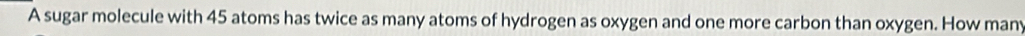 A sugar molecule with 45 atoms has twice as many atoms of hydrogen as oxygen and one more carbon than oxygen. How many