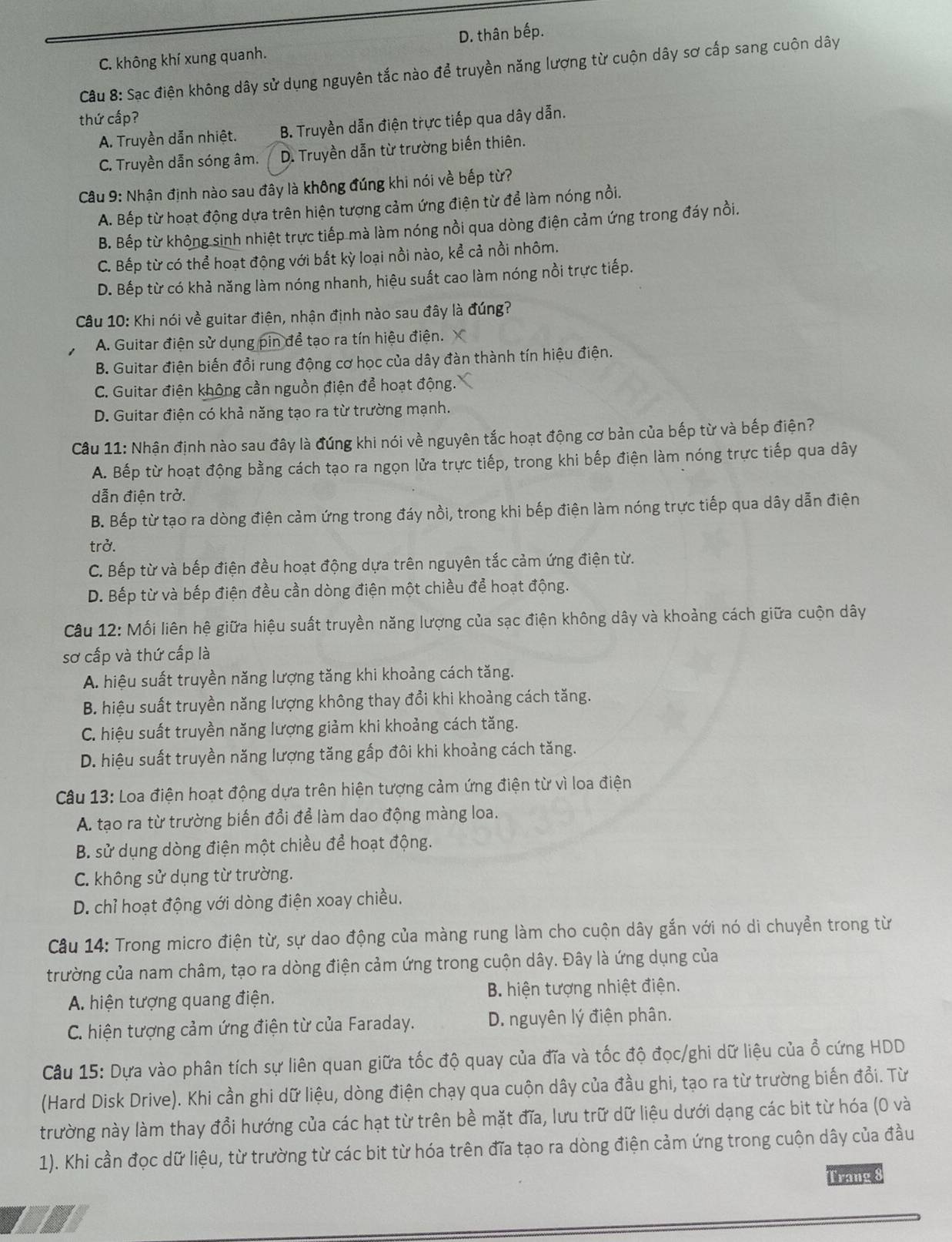 C. không khí xung quanh. D. thân bếp.
Câu 8: Sạc điện không dây sử dụng nguyên tắc nào để truyền năng lượng từ cuộn dây sơ cấp sang cuôn dây
thứ cấp?
A. Truyền dẫn nhiệt. B. Truyền dẫn điện trực tiếp qua dây dẫn.
C. Truyền dẫn sóng âm. D. Truyền dẫn từ trường biến thiên.
Câu 9: Nhận định nào sau đây là không đúng khi nói về bếp từ?
A. Bếp từ hoạt động dựa trên hiện tượng cảm ứng điện từ để làm nóng nổi.
B. Bếp từ không sinh nhiệt trực tiếp mà làm nóng nồi qua dòng điện cảm ứng trong đáy nồi.
C. Bếp từ có thể hoạt động với bất kỳ loại nồi nào, kể cả nồi nhôm.
D. Bếp từ có khả năng làm nóng nhanh, hiệu suất cao làm nóng nồi trực tiếp.
Câu 10: Khi nói về guitar điện, nhận định nào sau đây là đúng?
A. Guitar điện sử dụng pin để tạo ra tín hiệu điện. X
B. Guitar điện biến đồi rung động cơ học của dây đàn thành tín hiệu điện.
C. Guitar điện không cần nguồn điện để hoạt động.
D. Guitar điện có khả năng tạo ra từ trường mạnh.
Câu 11: Nhận định nào sau đây là đúng khi nói về nguyên tắc hoạt động cơ bản của bếp từ và bếp điện?
A. Bếp từ hoạt động bằng cách tạo ra ngọn lửa trực tiếp, trong khi bếp điện làm nóng trực tiếp qua dây
dẫn điện trở.
B. Bếp từ tạo ra dòng điện cảm ứng trong đáy nồi, trong khi bếp điện làm nóng trực tiếp qua dây dẫn điện
trở.
C. Bếp từ và bếp điện đều hoạt động dựa trên nguyên tắc cảm ứng điện từ.
D. Bếp từ và bếp điện đều cần dòng điện một chiều để hoạt động.
Câu 12: Mối liên hệ giữa hiệu suất truyền năng lượng của sạc điện không dây và khoảng cách giữa cuộn dây
sơ cấp và thứ cấp là
A. hiệu suất truyền năng lượng tăng khi khoảng cách tăng.
B. hiệu suất truyền năng lượng không thay đổi khi khoảng cách tăng.
C. hiệu suất truyền năng lượng giảm khi khoảng cách tăng.
D. hiệu suất truyền năng lượng tăng gấp đôi khi khoảng cách tăng.
Câu 13: Loa điện hoạt động dựa trên hiện tượng cảm ứng điện từ vì loa điện
A. tạo ra từ trường biển đổi để làm dao động màng loa.
B. sử dụng dòng điện một chiều để hoạt động.
C. không sử dụng từ trường.
D. chỉ hoạt động với dòng điện xoay chiều.
Câu 14: Trong micro điện từ, sự dao động của màng rung làm cho cuộn dây gắn với nó di chuyển trong từ
trường của nam châm, tạo ra dòng điện cảm ứng trong cuộn dây. Đây là ứng dụng của
A. hiện tượng quang điện. B. hiện tượng nhiệt điện.
C. hiện tượng cảm ứng điện từ của Faraday. D. nguyên lý điện phân.
Câu 15: Dựa vào phân tích sự liên quan giữa tốc độ quay của đĩa và tốc độ đọc/ghi dữ liệu của ồ cứng HDD
(Hard Disk Drive). Khi cần ghi dữ liệu, dòng điện chạy qua cuộn dây của đầu ghi, tạo ra từ trường biến đổi. Từ
trường này làm thay đổi hướng của các hạt từ trên bề mặt đĩa, lưu trữ dữ liệu dưới dạng các bit từ hóa (0 và
1). Khi cần đọc dữ liệu, từ trường từ các bit từ hóa trên đĩa tạo ra dòng điện cảm ứng trong cuộn dây của đầu
Trang 8