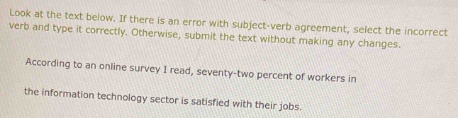 Look at the text below. If there is an error with subject-verb agreement, select the incorrect 
verb and type it correctly. Otherwise, submit the text without making any changes. 
According to an online survey I read, seventy-two percent of workers in 
the information technology sector is satisfied with their jobs.