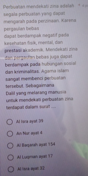 Perbuatan mendekati zina adalah * 4 p
segala perbuatan yang dapat
mengarah pada perzinaan. Karena
pergaulan bebas
dapat berdampak negatif pada
kesehatan fisik, mental, dan
prestasi akademik. Mendekati zina
dan pergaulan bebas juga dapat
berdampak pada hubungan sosial
dan kriminalitas. Agama islam
sangat membenci perbuatan
tersebut. Sebagaimana
Dalil yang melarang manusia
untuk mendekati perbuatan zina
terdapat dalam surat ....
Al Isra ayat 39
An Nur ayat 4
Al Baqarah ayat 154
Al Luqman ayat 17
Al Isra ayat 32