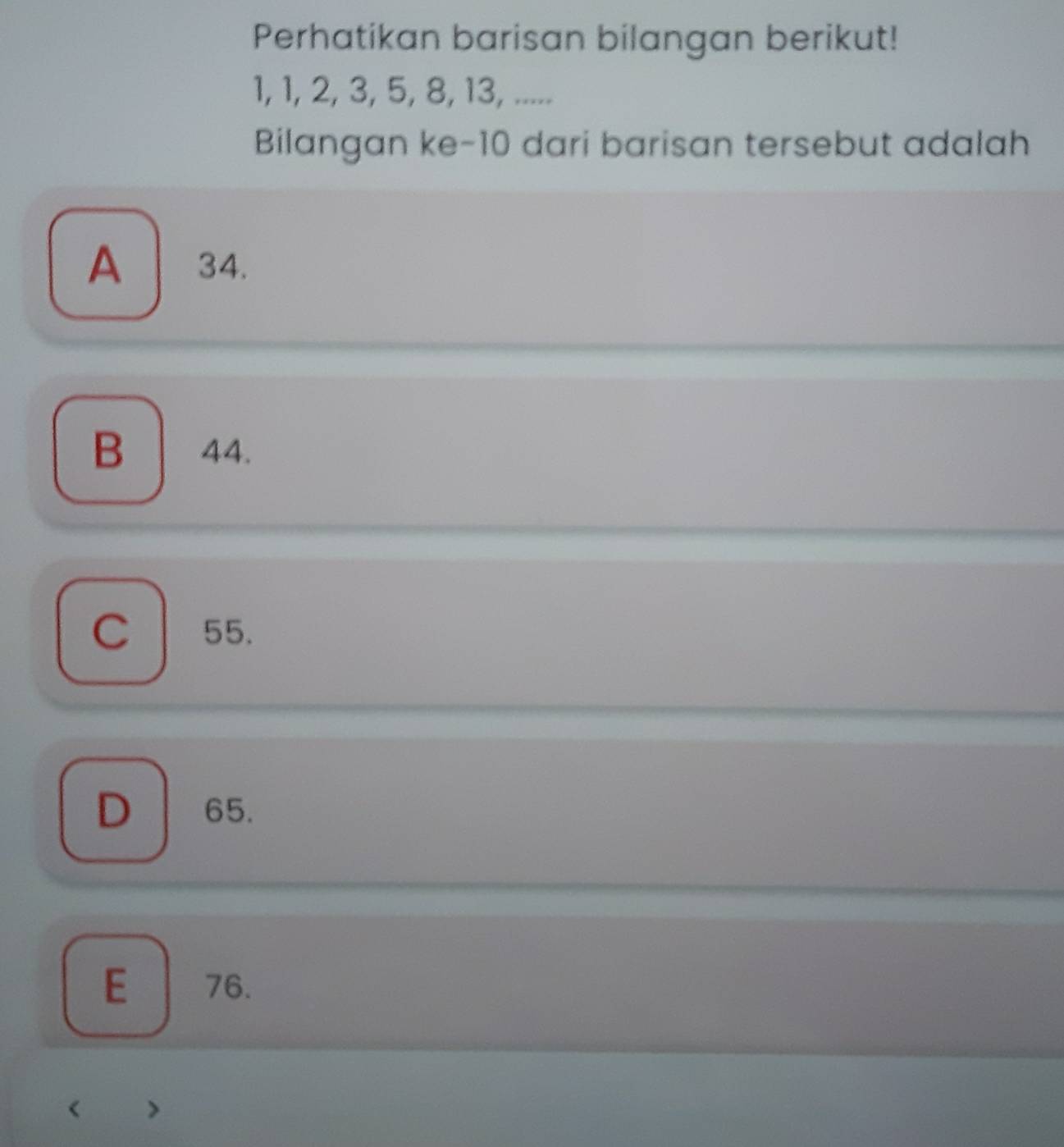 Perhatikan barisan bilangan berikut!
1, 1, 2, 3, 5, 8, 13, .....
Bilangan ke- 10 dari barisan tersebut adalah
A 34.
B 44.
C 55.
65.
E 76.