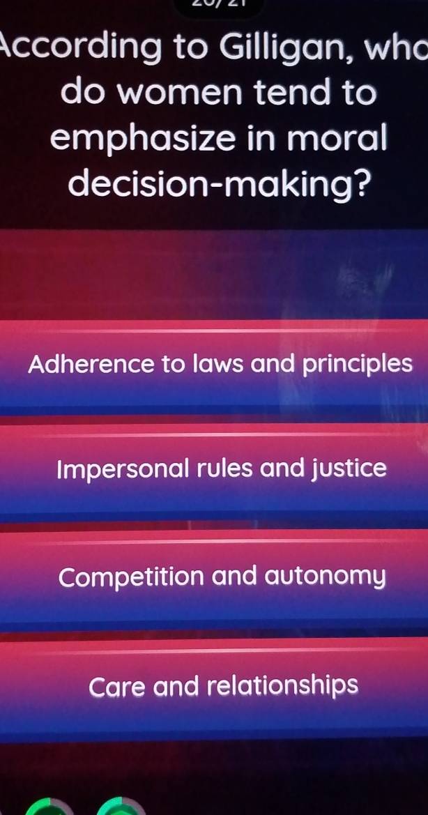 According to Gilligan, who
do women tend to
emphasize in moral
decision-making?
Adherence to laws and principles
Impersonal rules and justice
Competition and autonomy
Care and relationships