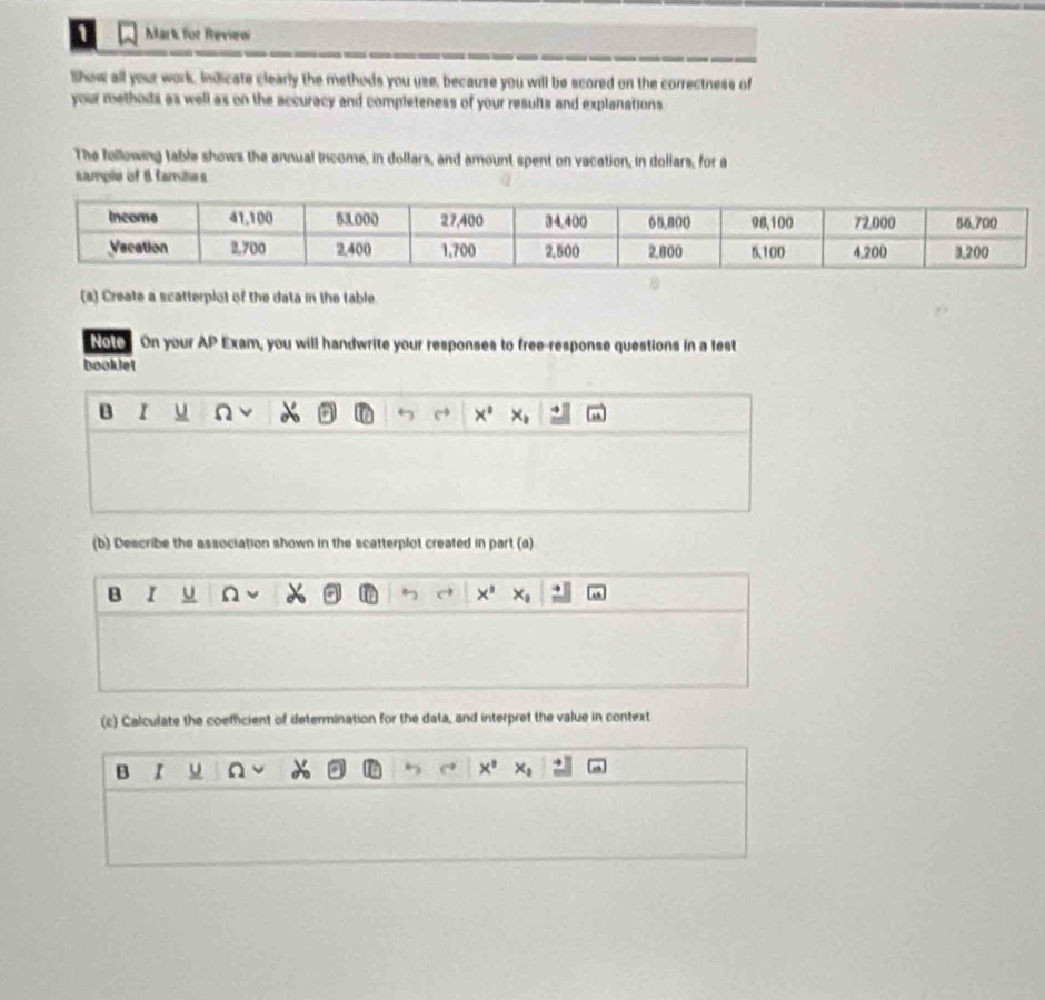 Mark for Review
Show all your work, Indicate clearly the methods you use, because you will be scored on the correctness of
your methods as well as on the accuracy and completeness of your results and explanations 
The following table shows the annual income, in dollars, and amount spent on vacation, in dollars, for a
sample of 8 familes
(a) Create a scatterplot of the data in the table.
Note On your AP Exam, you will handwrite your responses to free-response questions in a test
booklet
B r u n
x°
(b) Describe the association shown in the scatterplot created in part (a)
B I U n a x° x
(c) Calculate the coemficient of determination for the data, and interpret the value in context
B I u x°