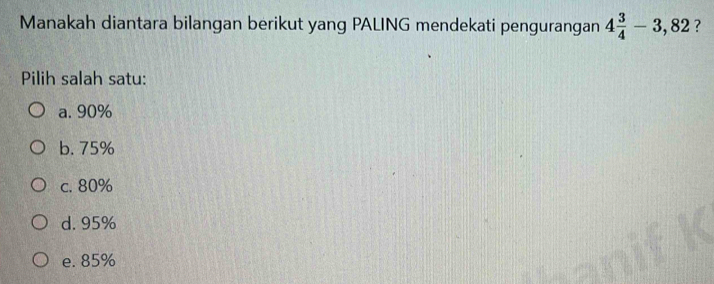 Manakah diantara bilangan berikut yang PALING mendekati pengurangan 4 3/4 -3,82 ?
Pilih salah satu:
a. 90%
b. 75%
c. 80%
d. 95%
e. 85%