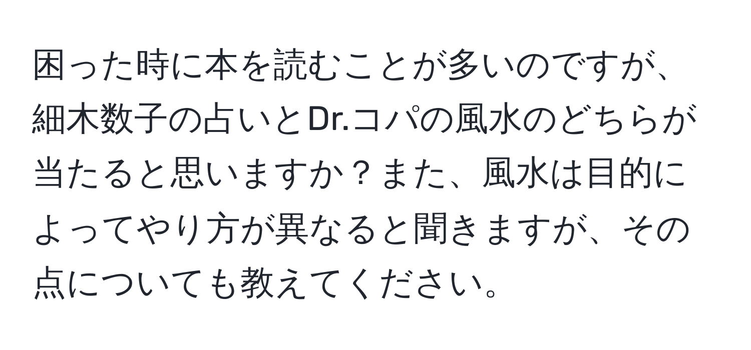 困った時に本を読むことが多いのですが、細木数子の占いとDr.コパの風水のどちらが当たると思いますか？また、風水は目的によってやり方が異なると聞きますが、その点についても教えてください。