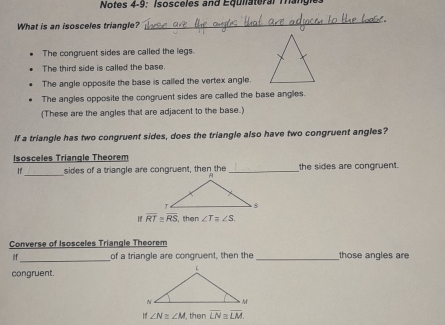 Notes 4-9: Isosceles and Equliateral Tangie.
What is an isosceles triangle?
_
The congruent sides are called the legs
The third side is called the base.
The angle opposite the base is called the vertex angle.
The angles opposite the congruent sides are called the base angles.
(These are the angles that are adjacent to the base.)
If a triangle has two congruent sides, does the triangle also have two congruent angles?
Isosceles Triangle Theorem
If_ sides of a triangle are congruent, then the _the sides are congruent.
overline RT≌ overline RS then ∠ T ∠ S. 
Converse of Isosceles Triangle Theorem
_
if of a triangle are congruent, then the _those angles are
congruent.
If ∠ N≌ ∠ M , then overline LN≌ overline LM.