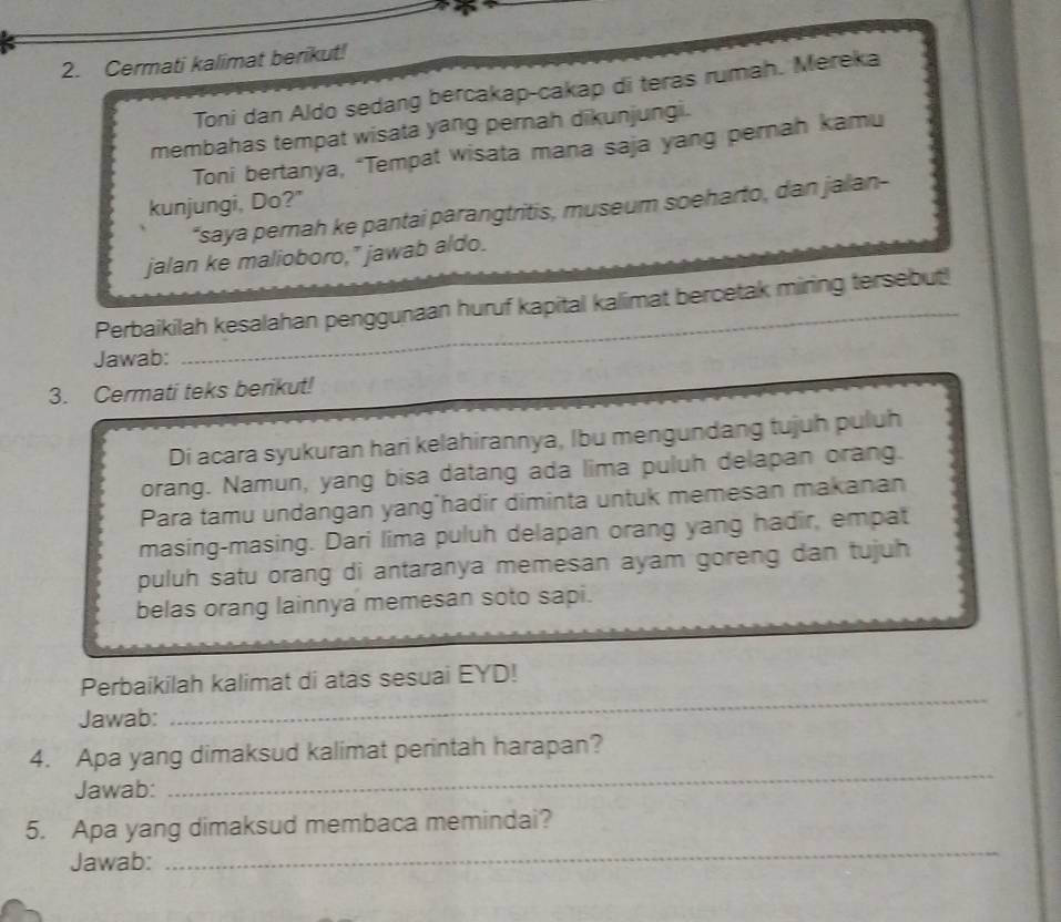 Cermati kalimat berikut! 
Toni dan Aldo sedang bercakap-cakap di teras rumah. Mereka 
membahas tempat wisata yang pernah dikunjungi. 
Toni bertanya, “Tempat wisata mana saja yang pernah kamu 
kunjungi, Do?" 
*saya pernah ke pantai parangtritis, museum soeharto, dan jalan- 
jalan ke malioboro," jawab aldo. 
Perbaikilah kesalahan penggunaan huruf kapital kalimat bercetak miring tersebut! 
Jawab: 
_ 
3. Cermati teks berikut! 
Di acara syukuran hari kelahirannya, Ibu mengundang tujuh puluh 
orang. Namun, yang bisa datang ada lima puluh delapan orang. 
Para tamu undangan yang hadir diminta untuk memesan makanan 
masing-masing. Dari lima puluh delapan orang yang hadir, empat 
puluh satu orang di antaranya memesan ayam goreng dan tujuh 
belas orang lainnya memesan soto sapi. 
Perbaikilah kalimat di atas sesuai EYD! 
Jawab: 
_ 
4. Apa yang dimaksud kalimat perintah harapan? 
Jawab: 
_ 
_ 
5. Apa yang dimaksud membaca memindai? 
Jawab: