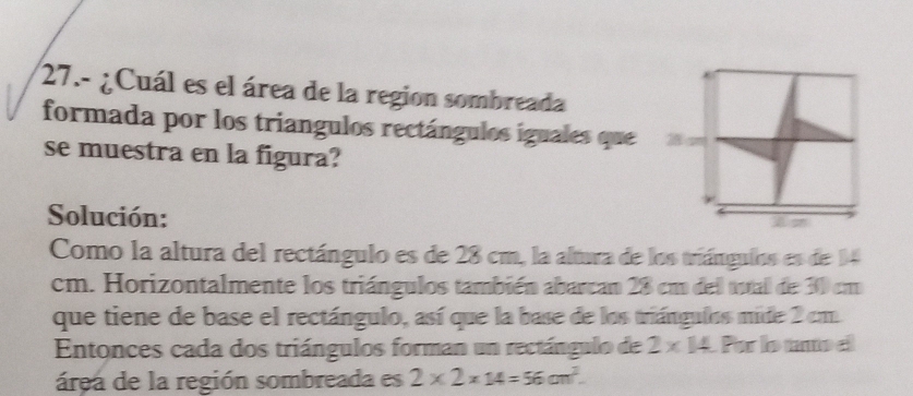 27.- ¿Cuál es el área de la region sombreada 
formada por los triangulos rectángulos iguales que 
se muestra en la figura? 
Solución: 
Como la altura del rectángulo es de 28 cm, la altura de los triángulos es de 14
cm. Horizontalmente los triángulos también abarcan 28 cm del tutal de 30 cm
que tiene de base el rectángulo, así que la base de los triángulos mide 2 cm
Entonces cada dos triángulos forman un rectángulo de 2* 14 Par l ttod 
área de la región sombreada es 2* 2* 14=56cm^2.