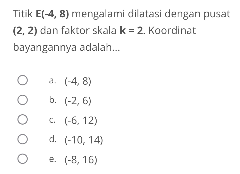 Titik E(-4,8) mengalami dilatasi dengan pusat
(2,2) dan faktor skala k=2. Koordinat
bayangannya adalah...
a. (-4,8)
b. (-2,6)
C. (-6,12)
d. (-10,14)
e. (-8,16)