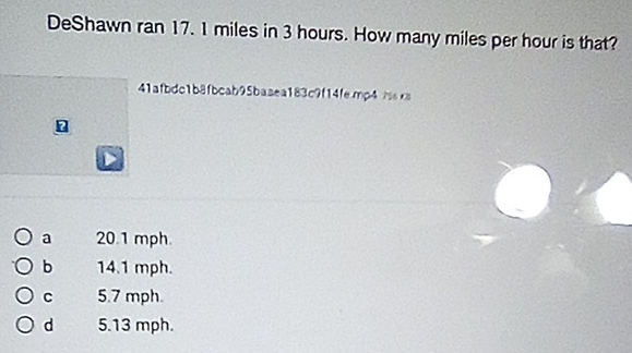 DeShawn ran 17. 1 miles in 3 hours. How many miles per hour is that?
1afbdc1b8fbcab95baaea183c9f14femp4
a 20.1 mph.
b 14.1 mph.
C 5.7 mph.
d 5.13 mph.