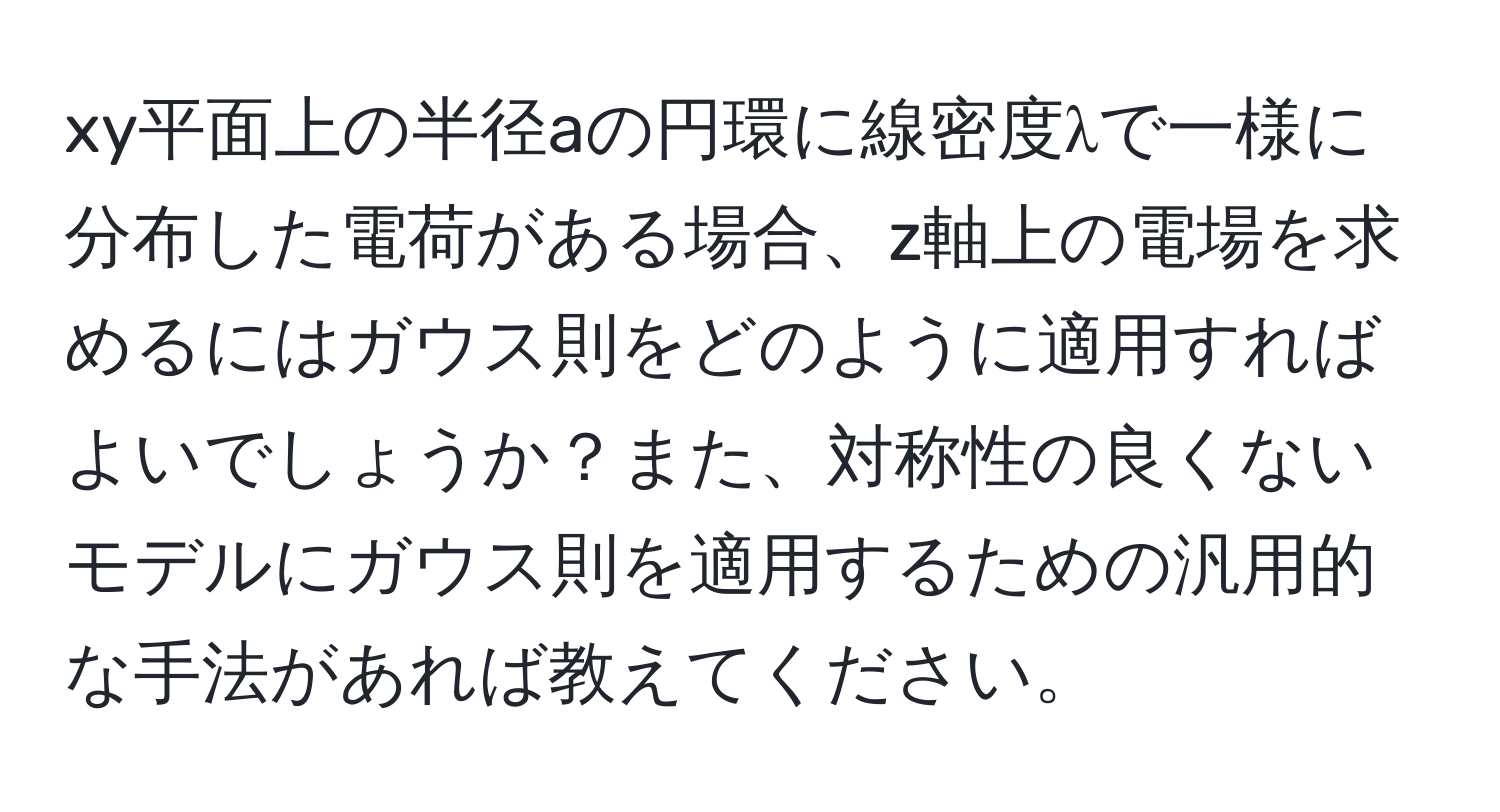 xy平面上の半径aの円環に線密度λで一様に分布した電荷がある場合、z軸上の電場を求めるにはガウス則をどのように適用すればよいでしょうか？また、対称性の良くないモデルにガウス則を適用するための汎用的な手法があれば教えてください。