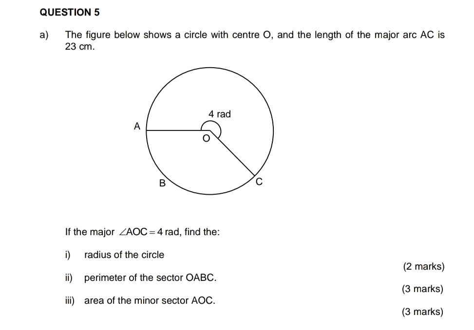 The figure below shows a circle with centre O, and the length of the major arc AC is
23 cm. 
If the major ∠ AOC=4 r ad. , find the: 
i) radius of the circle 
(2 marks) 
ii) perimeter of the sector OABC. 
(3 marks) 
iii) area of the minor sector AOC. 
(3 marks)