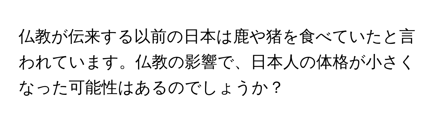 仏教が伝来する以前の日本は鹿や猪を食べていたと言われています。仏教の影響で、日本人の体格が小さくなった可能性はあるのでしょうか？